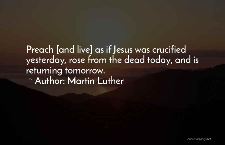 Martin Luther Quotes: Preach [and Live] As If Jesus Was Crucified Yesterday, Rose From The Dead Today, And Is Returning Tomorrow.