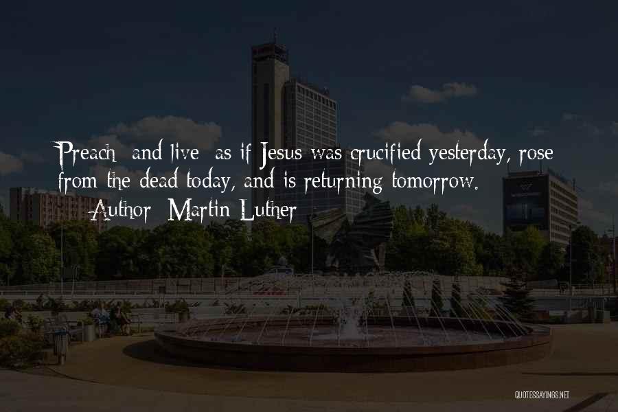 Martin Luther Quotes: Preach [and Live] As If Jesus Was Crucified Yesterday, Rose From The Dead Today, And Is Returning Tomorrow.