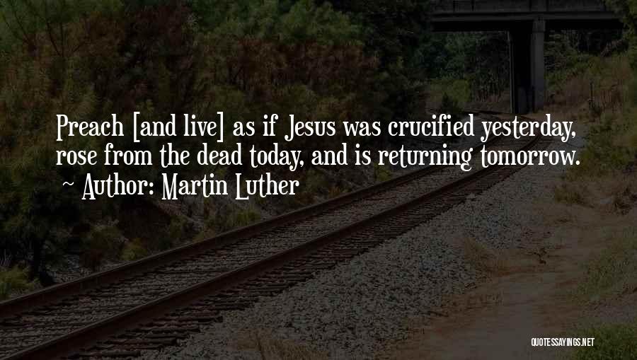 Martin Luther Quotes: Preach [and Live] As If Jesus Was Crucified Yesterday, Rose From The Dead Today, And Is Returning Tomorrow.