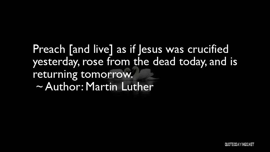 Martin Luther Quotes: Preach [and Live] As If Jesus Was Crucified Yesterday, Rose From The Dead Today, And Is Returning Tomorrow.