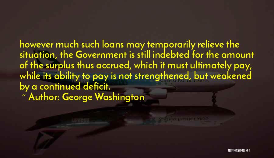 George Washington Quotes: However Much Such Loans May Temporarily Relieve The Situation, The Government Is Still Indebted For The Amount Of The Surplus