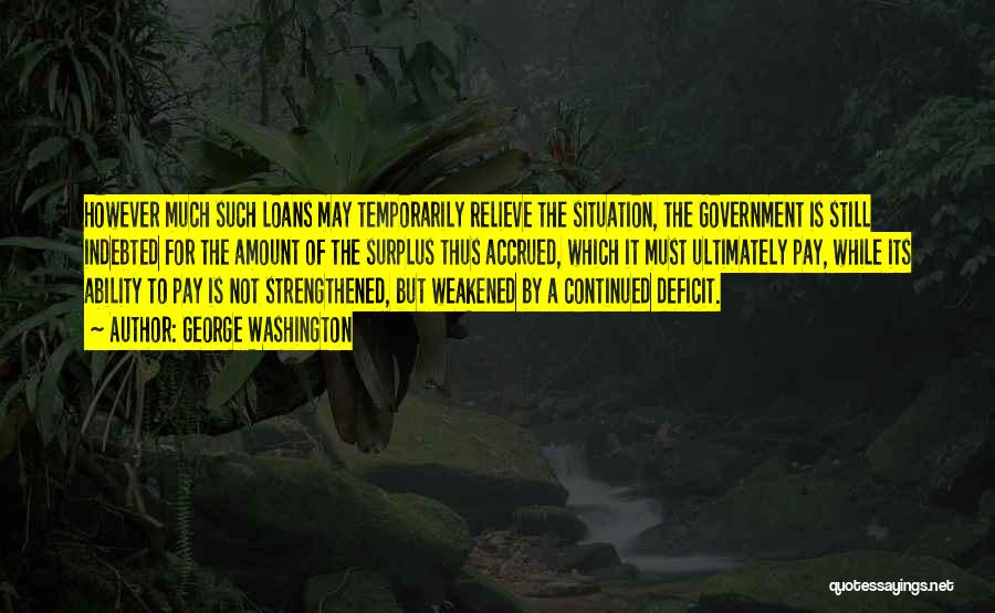 George Washington Quotes: However Much Such Loans May Temporarily Relieve The Situation, The Government Is Still Indebted For The Amount Of The Surplus