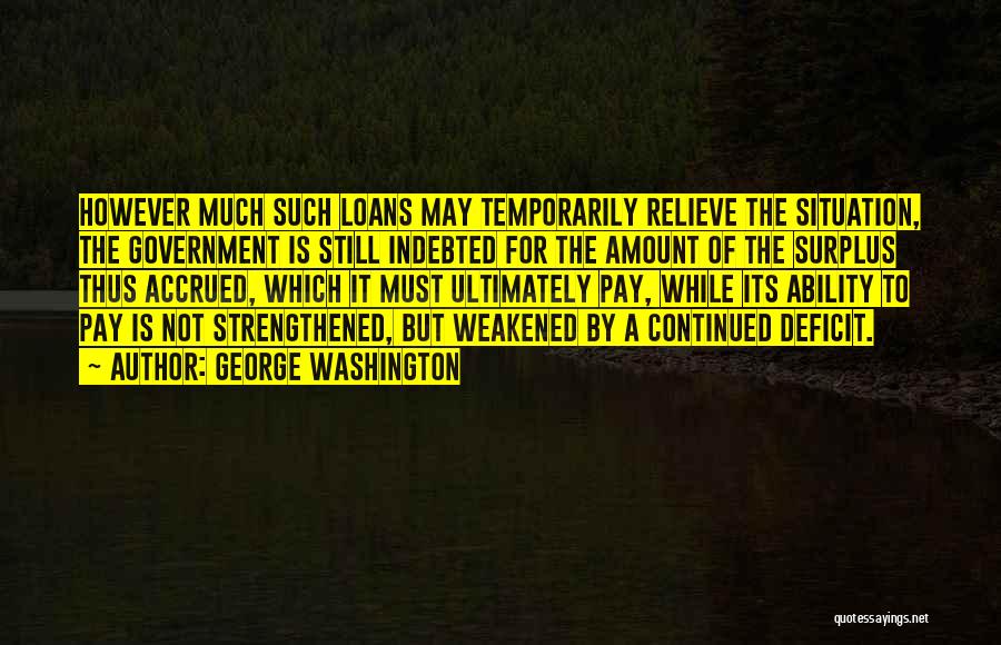 George Washington Quotes: However Much Such Loans May Temporarily Relieve The Situation, The Government Is Still Indebted For The Amount Of The Surplus