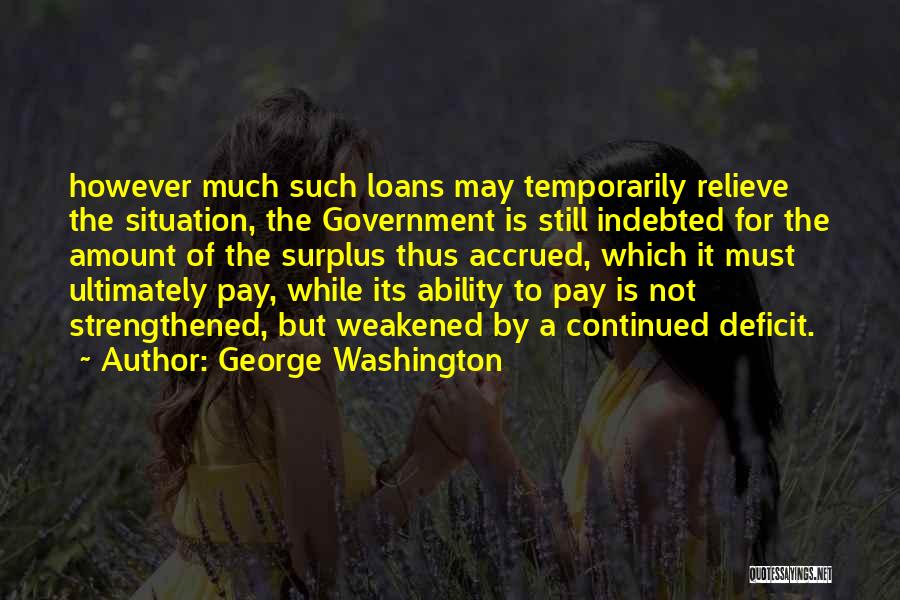 George Washington Quotes: However Much Such Loans May Temporarily Relieve The Situation, The Government Is Still Indebted For The Amount Of The Surplus