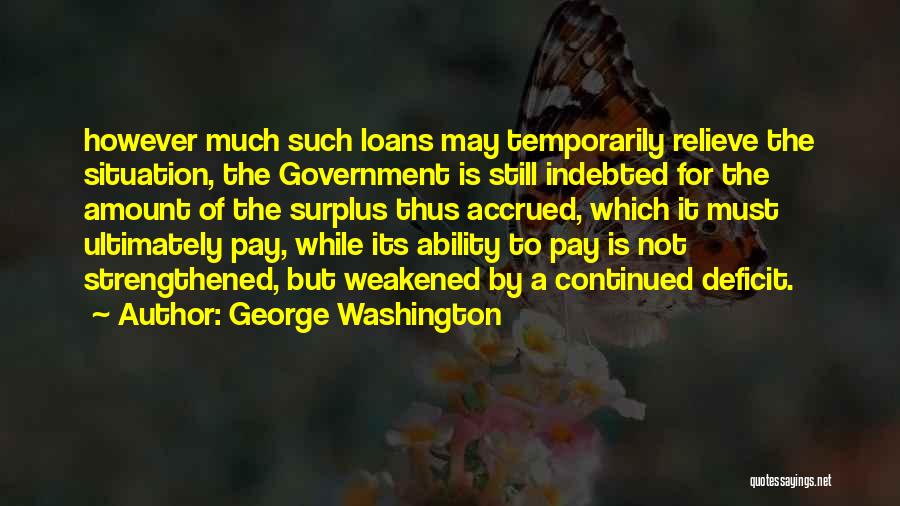 George Washington Quotes: However Much Such Loans May Temporarily Relieve The Situation, The Government Is Still Indebted For The Amount Of The Surplus