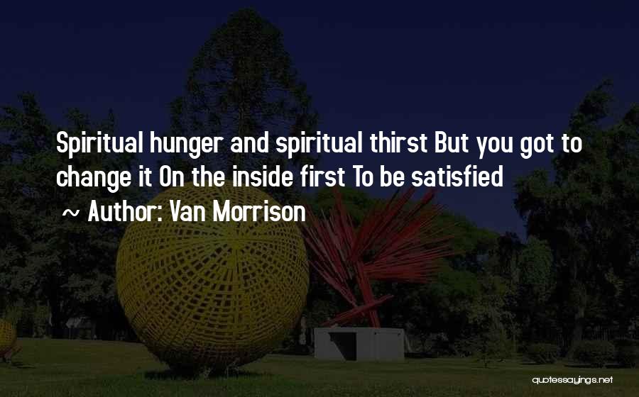 Van Morrison Quotes: Spiritual Hunger And Spiritual Thirst But You Got To Change It On The Inside First To Be Satisfied