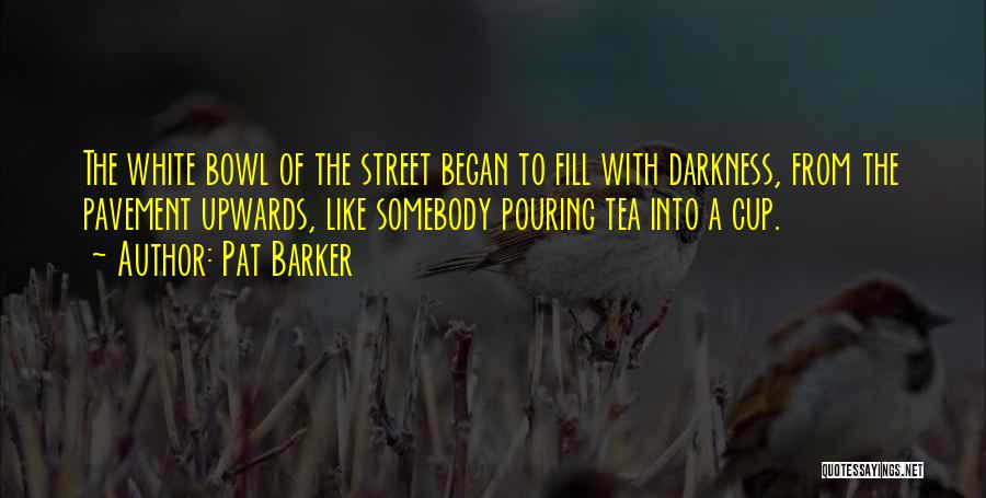 Pat Barker Quotes: The White Bowl Of The Street Began To Fill With Darkness, From The Pavement Upwards, Like Somebody Pouring Tea Into