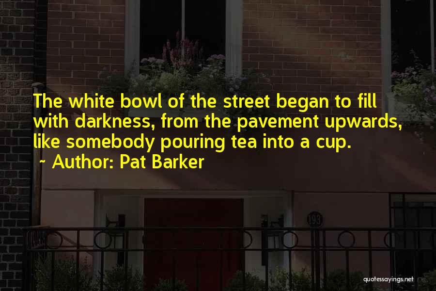 Pat Barker Quotes: The White Bowl Of The Street Began To Fill With Darkness, From The Pavement Upwards, Like Somebody Pouring Tea Into