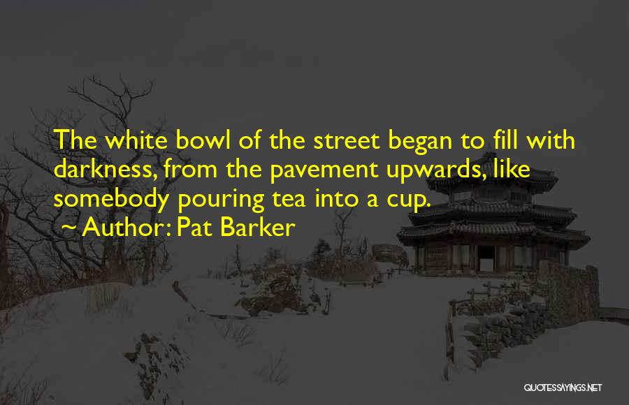 Pat Barker Quotes: The White Bowl Of The Street Began To Fill With Darkness, From The Pavement Upwards, Like Somebody Pouring Tea Into