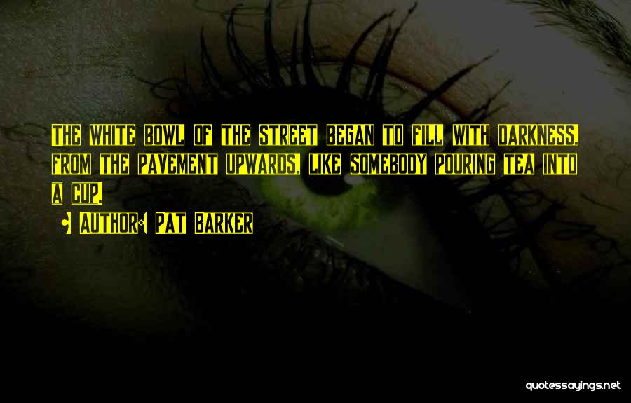 Pat Barker Quotes: The White Bowl Of The Street Began To Fill With Darkness, From The Pavement Upwards, Like Somebody Pouring Tea Into