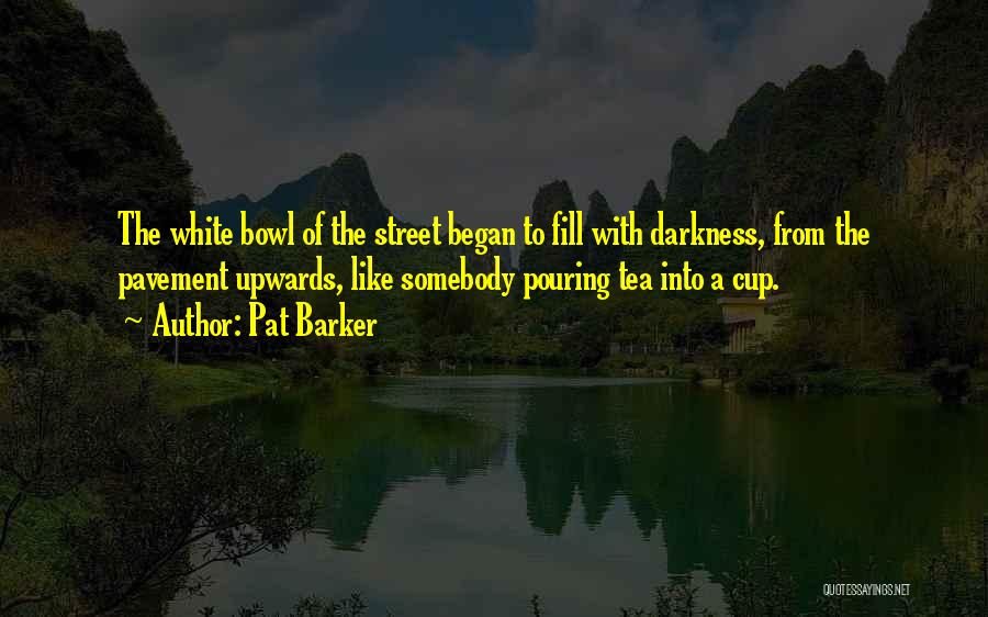 Pat Barker Quotes: The White Bowl Of The Street Began To Fill With Darkness, From The Pavement Upwards, Like Somebody Pouring Tea Into
