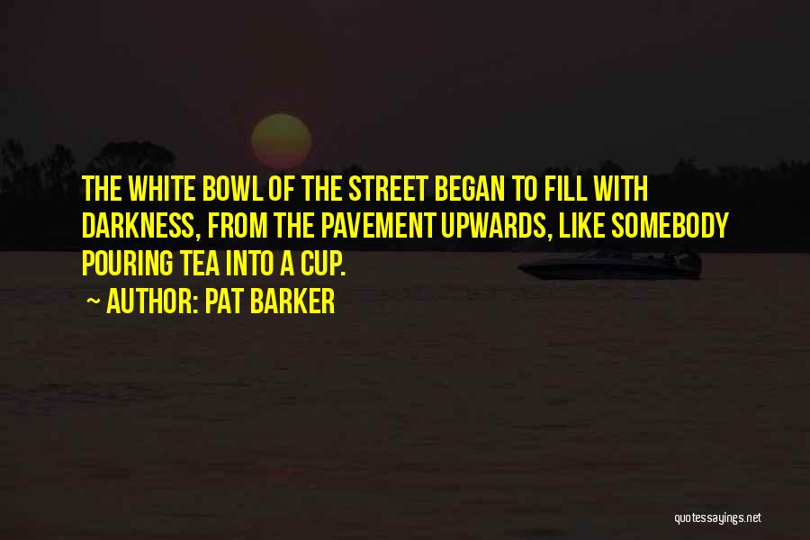 Pat Barker Quotes: The White Bowl Of The Street Began To Fill With Darkness, From The Pavement Upwards, Like Somebody Pouring Tea Into