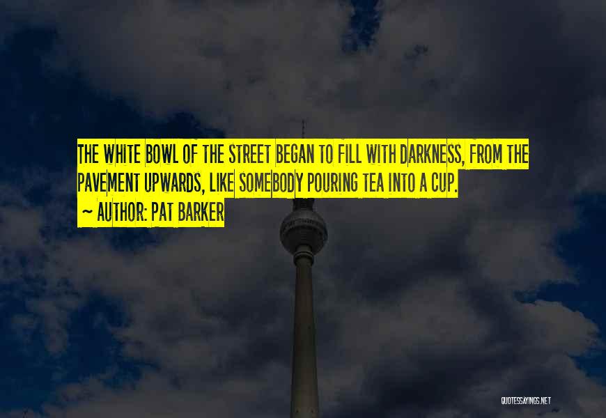 Pat Barker Quotes: The White Bowl Of The Street Began To Fill With Darkness, From The Pavement Upwards, Like Somebody Pouring Tea Into