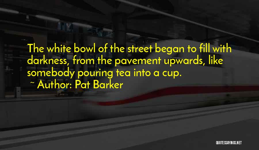 Pat Barker Quotes: The White Bowl Of The Street Began To Fill With Darkness, From The Pavement Upwards, Like Somebody Pouring Tea Into