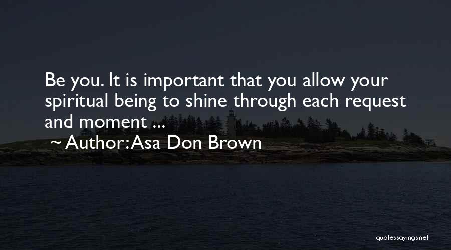 Asa Don Brown Quotes: Be You. It Is Important That You Allow Your Spiritual Being To Shine Through Each Request And Moment ...