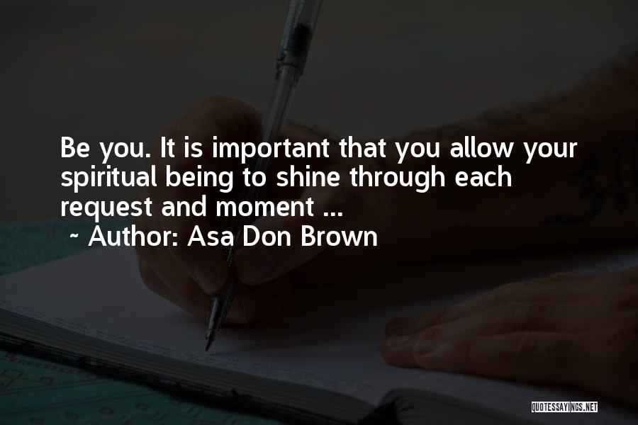 Asa Don Brown Quotes: Be You. It Is Important That You Allow Your Spiritual Being To Shine Through Each Request And Moment ...