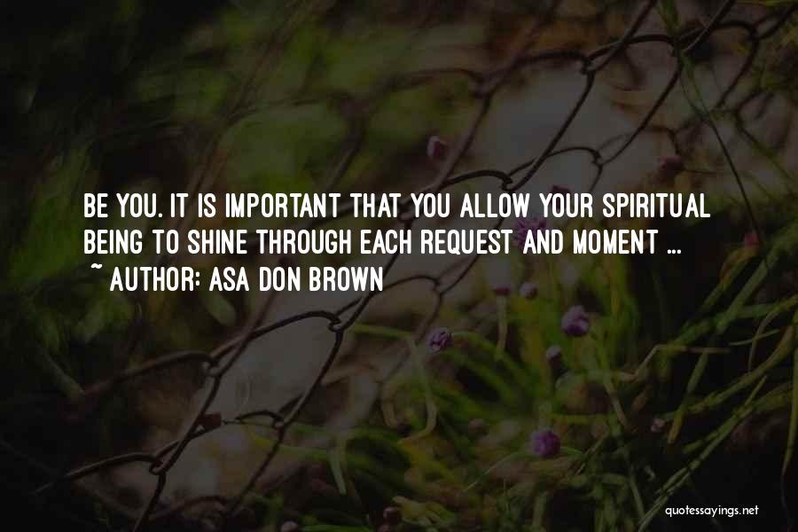 Asa Don Brown Quotes: Be You. It Is Important That You Allow Your Spiritual Being To Shine Through Each Request And Moment ...