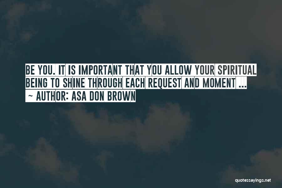 Asa Don Brown Quotes: Be You. It Is Important That You Allow Your Spiritual Being To Shine Through Each Request And Moment ...