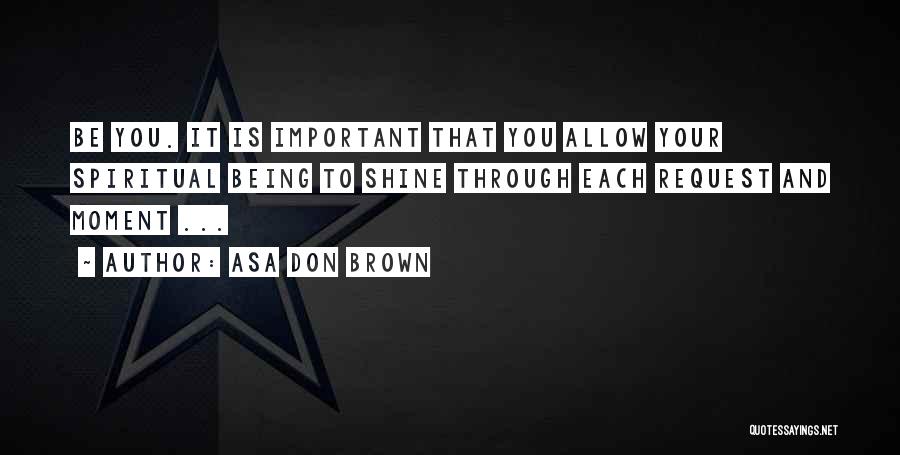 Asa Don Brown Quotes: Be You. It Is Important That You Allow Your Spiritual Being To Shine Through Each Request And Moment ...