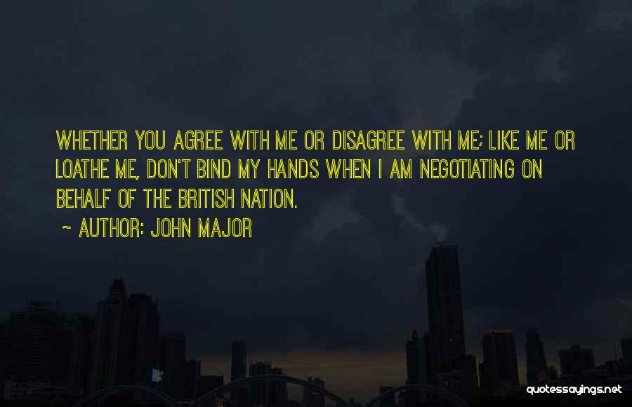 John Major Quotes: Whether You Agree With Me Or Disagree With Me; Like Me Or Loathe Me, Don't Bind My Hands When I