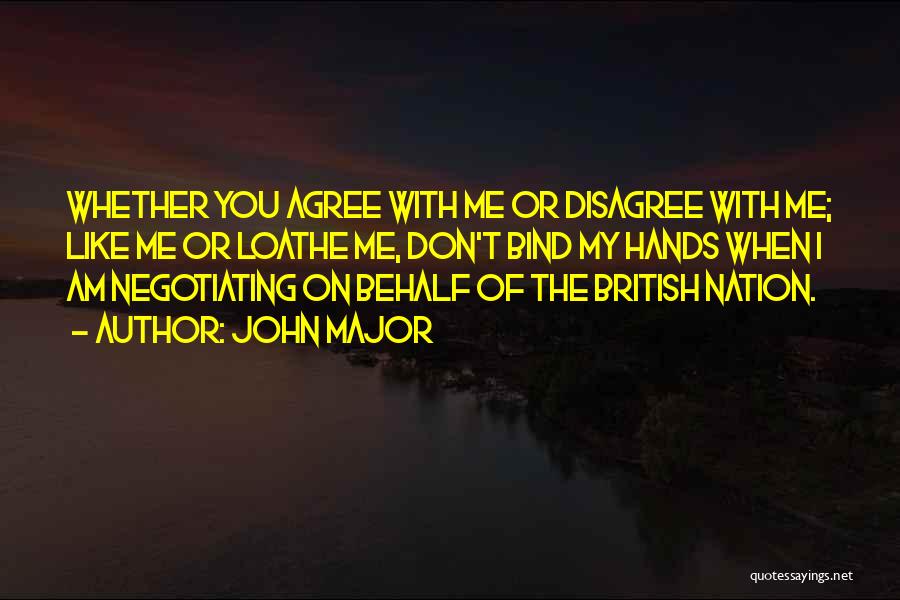 John Major Quotes: Whether You Agree With Me Or Disagree With Me; Like Me Or Loathe Me, Don't Bind My Hands When I