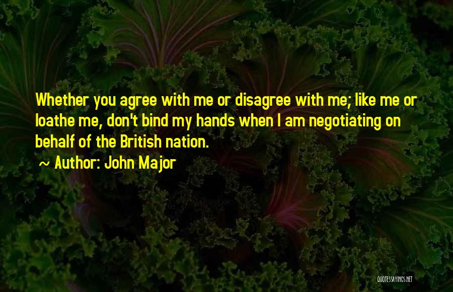 John Major Quotes: Whether You Agree With Me Or Disagree With Me; Like Me Or Loathe Me, Don't Bind My Hands When I