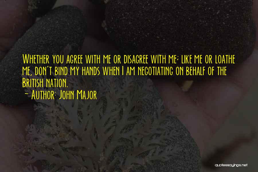 John Major Quotes: Whether You Agree With Me Or Disagree With Me; Like Me Or Loathe Me, Don't Bind My Hands When I