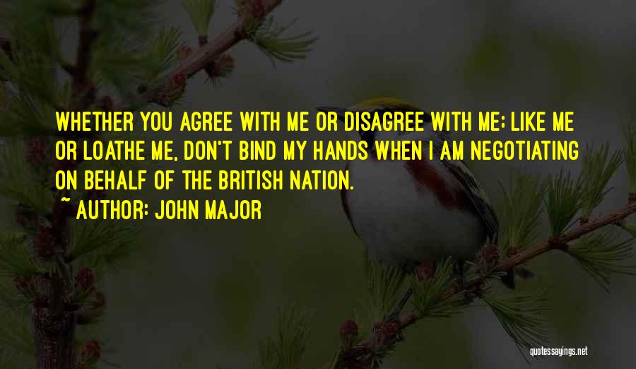 John Major Quotes: Whether You Agree With Me Or Disagree With Me; Like Me Or Loathe Me, Don't Bind My Hands When I