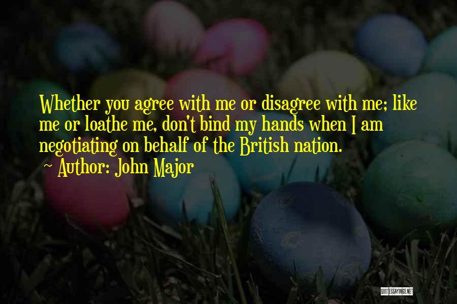 John Major Quotes: Whether You Agree With Me Or Disagree With Me; Like Me Or Loathe Me, Don't Bind My Hands When I