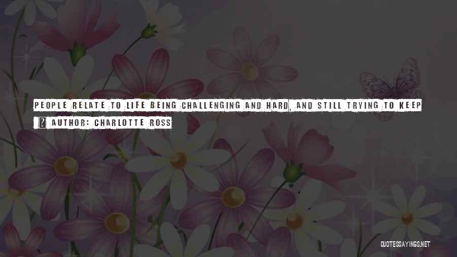 Charlotte Ross Quotes: People Relate To Life Being Challenging And Hard, And Still Trying To Keep A Positive Attitude And Keep Going. If