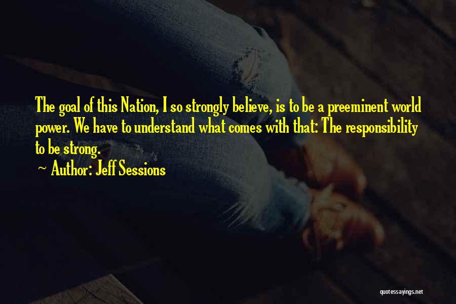 Jeff Sessions Quotes: The Goal Of This Nation, I So Strongly Believe, Is To Be A Preeminent World Power. We Have To Understand
