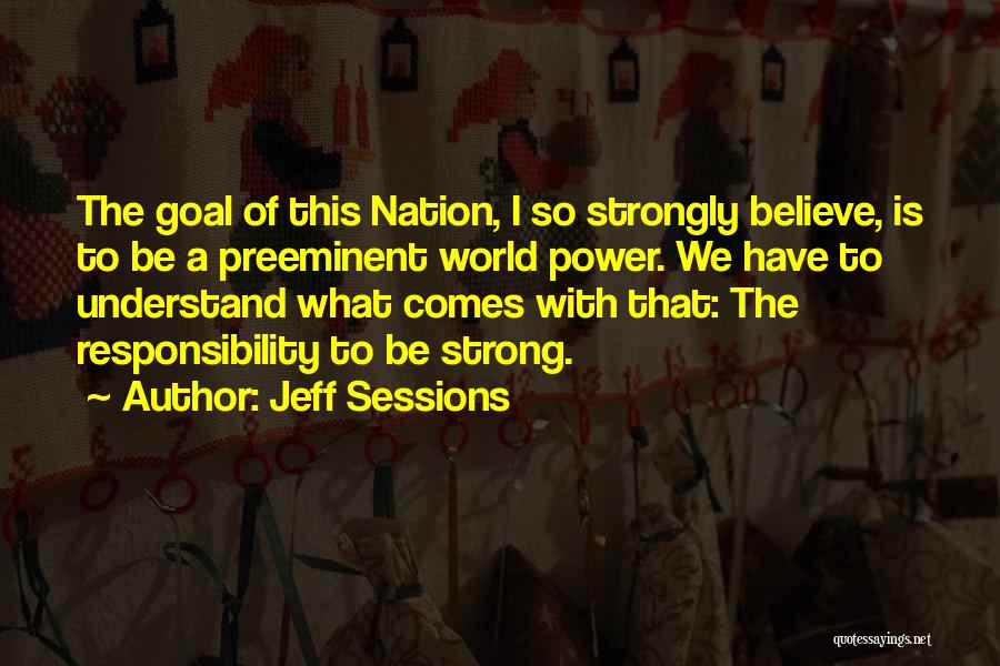 Jeff Sessions Quotes: The Goal Of This Nation, I So Strongly Believe, Is To Be A Preeminent World Power. We Have To Understand