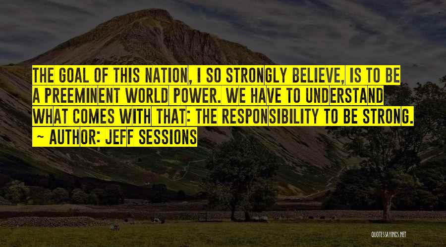 Jeff Sessions Quotes: The Goal Of This Nation, I So Strongly Believe, Is To Be A Preeminent World Power. We Have To Understand