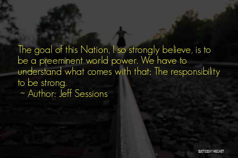 Jeff Sessions Quotes: The Goal Of This Nation, I So Strongly Believe, Is To Be A Preeminent World Power. We Have To Understand