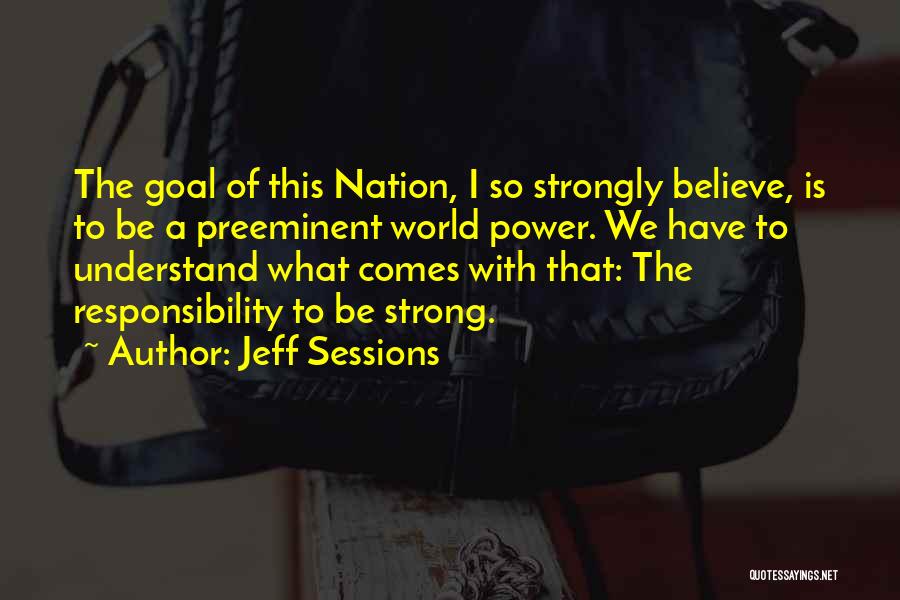 Jeff Sessions Quotes: The Goal Of This Nation, I So Strongly Believe, Is To Be A Preeminent World Power. We Have To Understand