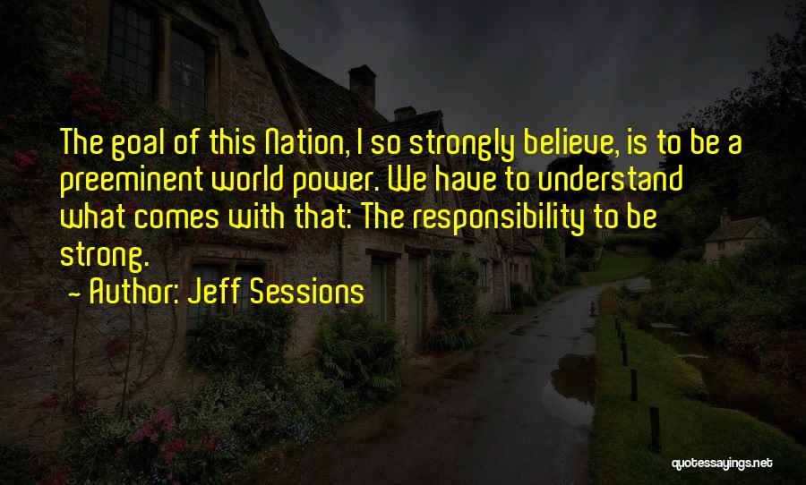 Jeff Sessions Quotes: The Goal Of This Nation, I So Strongly Believe, Is To Be A Preeminent World Power. We Have To Understand
