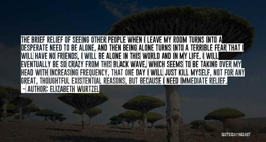 Elizabeth Wurtzel Quotes: The Brief Relief Of Seeing Other People When I Leave My Room Turns Into A Desperate Need To Be Alone,