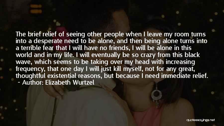 Elizabeth Wurtzel Quotes: The Brief Relief Of Seeing Other People When I Leave My Room Turns Into A Desperate Need To Be Alone,