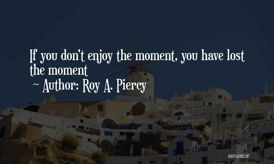 Roy A. Piercy Quotes: If You Don't Enjoy The Moment, You Have Lost The Moment