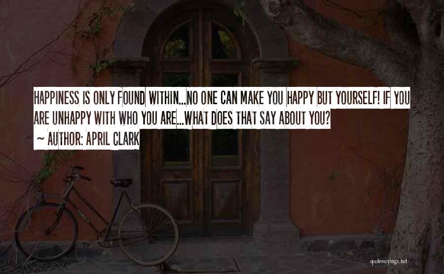 April Clark Quotes: Happiness Is Only Found Within...no One Can Make You Happy But Yourself! If You Are Unhappy With Who You Are...what