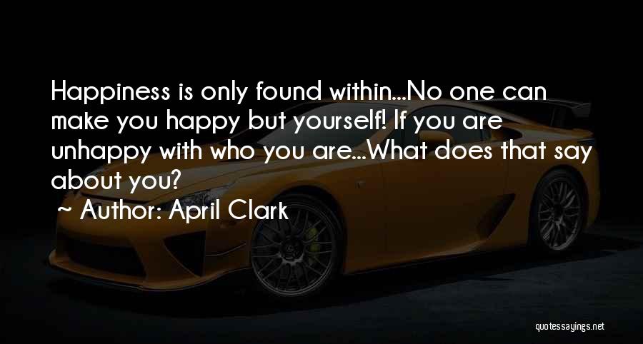 April Clark Quotes: Happiness Is Only Found Within...no One Can Make You Happy But Yourself! If You Are Unhappy With Who You Are...what