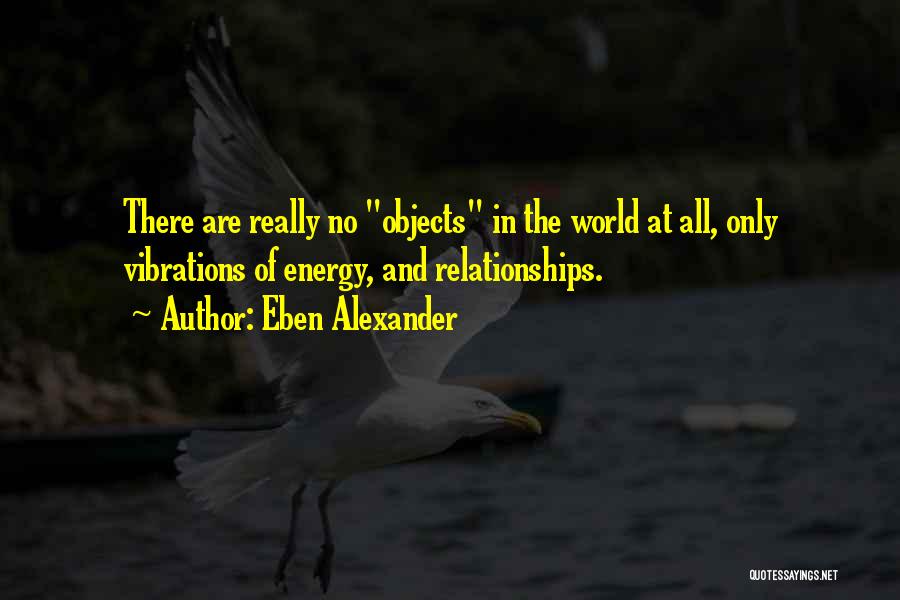 Eben Alexander Quotes: There Are Really No Objects In The World At All, Only Vibrations Of Energy, And Relationships.