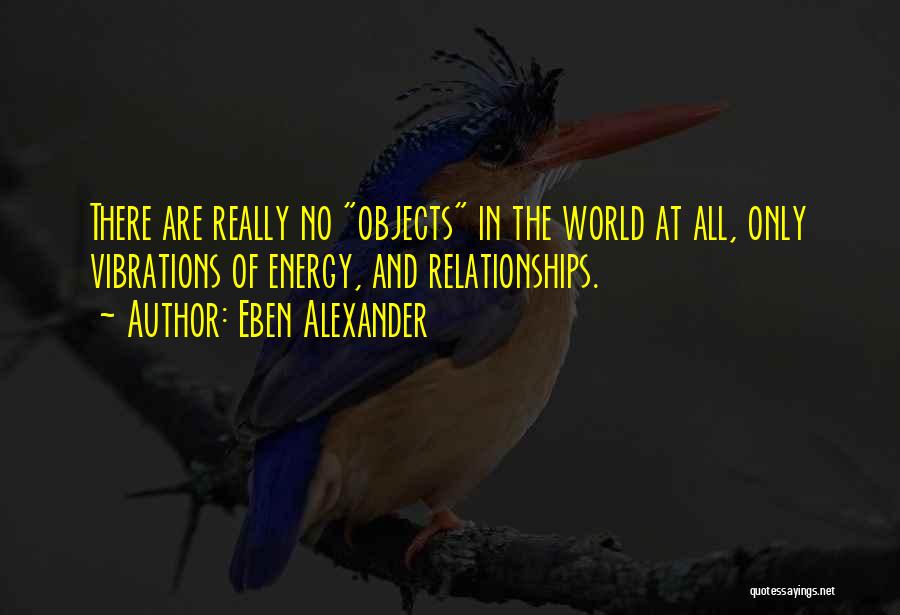 Eben Alexander Quotes: There Are Really No Objects In The World At All, Only Vibrations Of Energy, And Relationships.