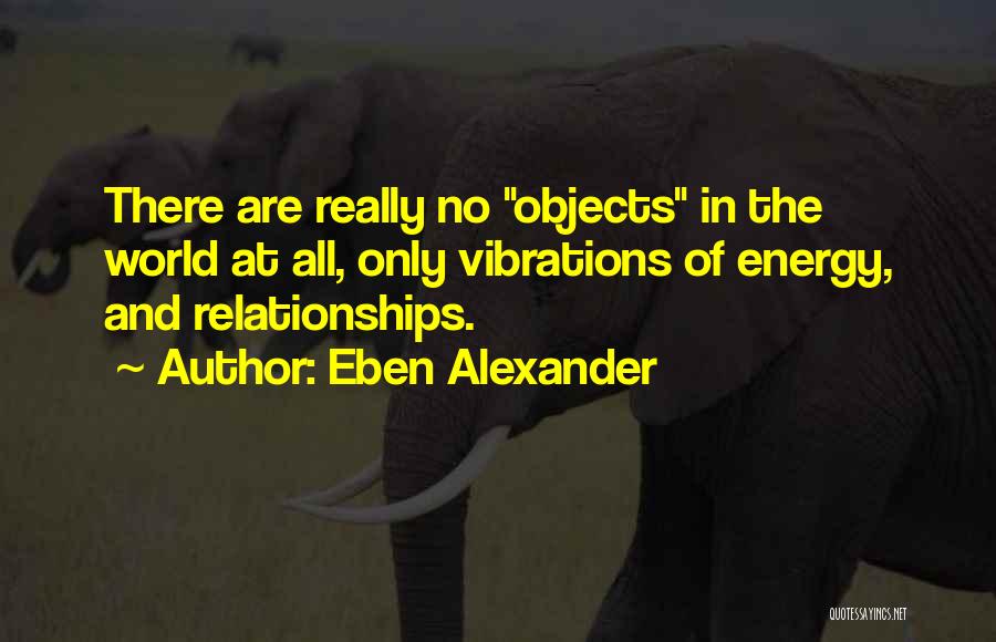 Eben Alexander Quotes: There Are Really No Objects In The World At All, Only Vibrations Of Energy, And Relationships.