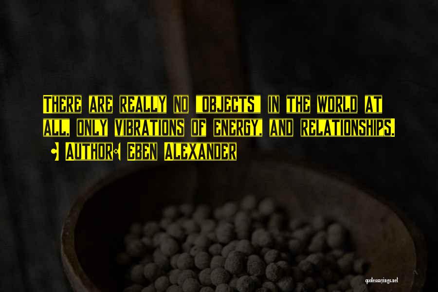 Eben Alexander Quotes: There Are Really No Objects In The World At All, Only Vibrations Of Energy, And Relationships.