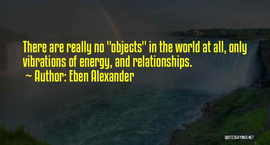 Eben Alexander Quotes: There Are Really No Objects In The World At All, Only Vibrations Of Energy, And Relationships.