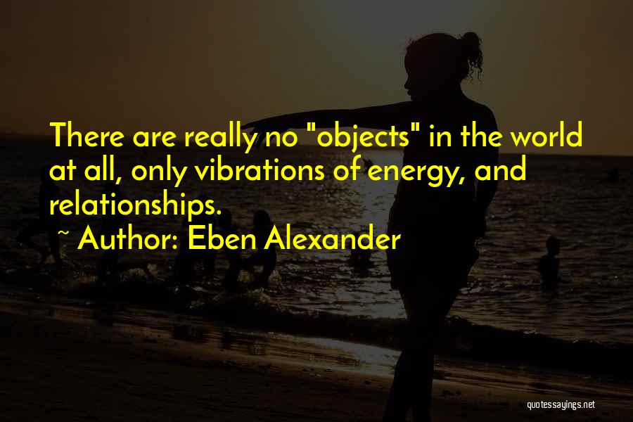 Eben Alexander Quotes: There Are Really No Objects In The World At All, Only Vibrations Of Energy, And Relationships.