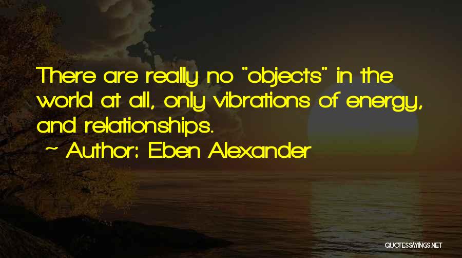 Eben Alexander Quotes: There Are Really No Objects In The World At All, Only Vibrations Of Energy, And Relationships.