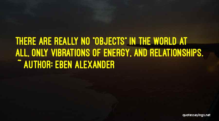 Eben Alexander Quotes: There Are Really No Objects In The World At All, Only Vibrations Of Energy, And Relationships.