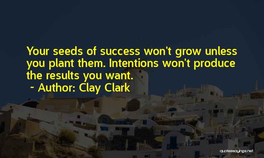 Clay Clark Quotes: Your Seeds Of Success Won't Grow Unless You Plant Them. Intentions Won't Produce The Results You Want.